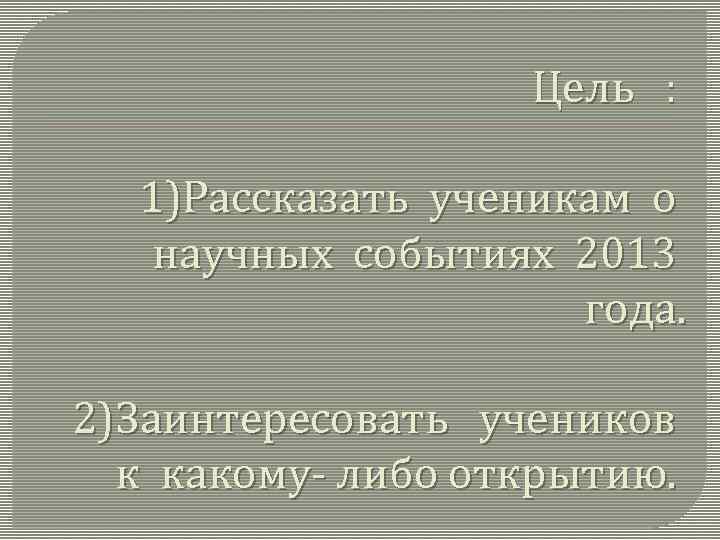Цель : 1)Рассказать ученикам о научных событиях 2013 года. 2)Заинтересовать учеников к какому- либо