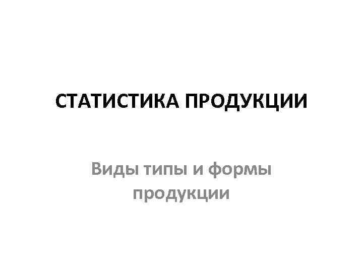 СТАТИСТИКА ПРОДУКЦИИ Виды типы и формы продукции 