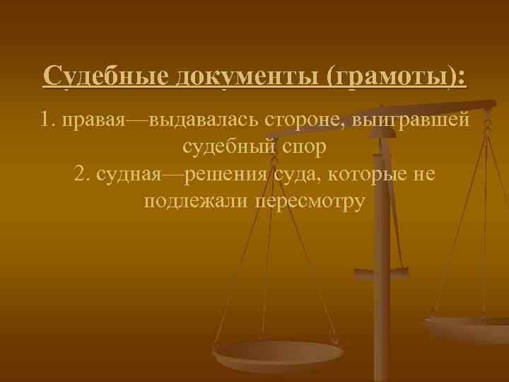 Судебные документы (грамоты): 1. правая—выдавалась стороне, выигравшей судебный спор 2. судная—решения суда, которые не