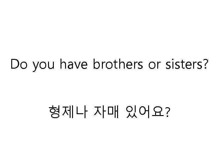 Do you have brothers or sisters? 형제나 자매 있어요? 