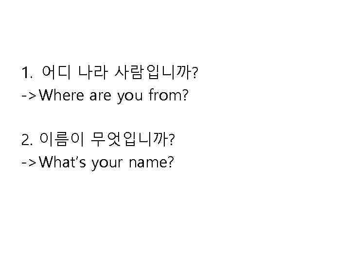 1. 어디 나라 사람입니까? ->Where are you from? 2. 이름이 무엇입니까? ->What’s your name?