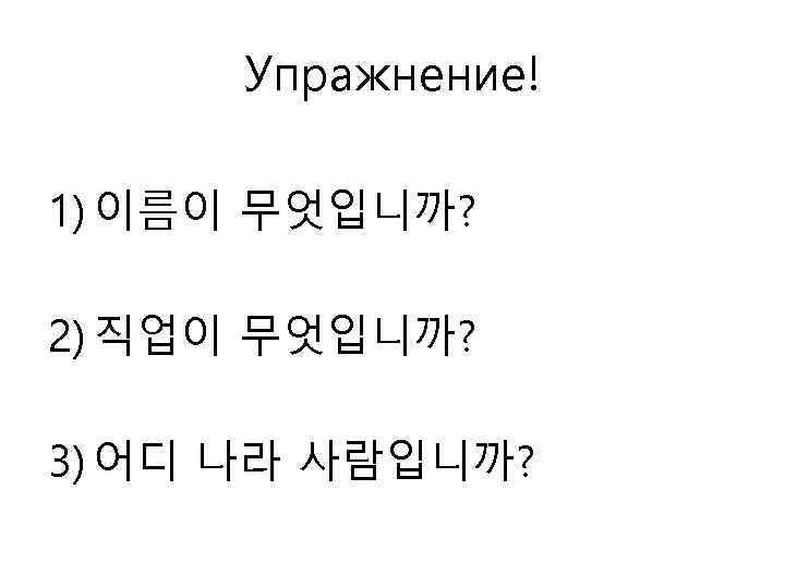 Упражнение! 1) 이름이 무엇입니까? 2) 직업이 무엇입니까? 3) 어디 나라 사람입니까? 