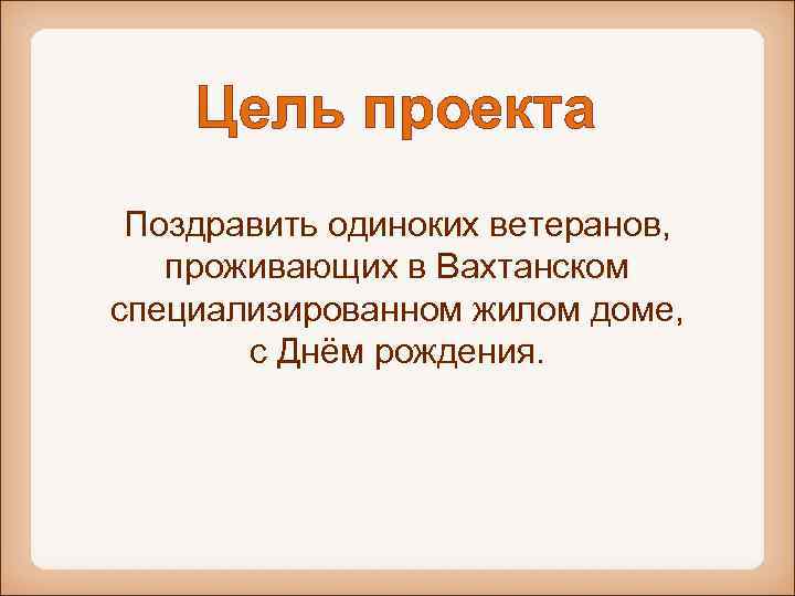 Цель проекта Поздравить одиноких ветеранов, проживающих в Вахтанском специализированном жилом доме, с Днём рождения.