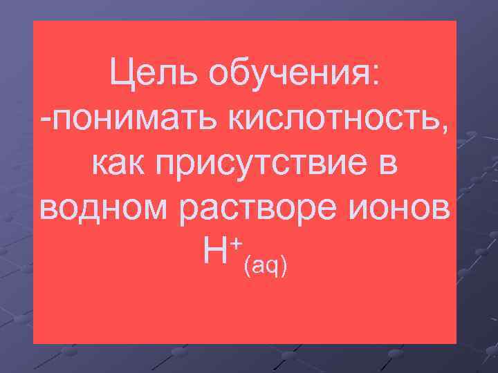 Цель обучения: -понимать кислотность, как присутствие в водном растворе ионов + H (aq) 