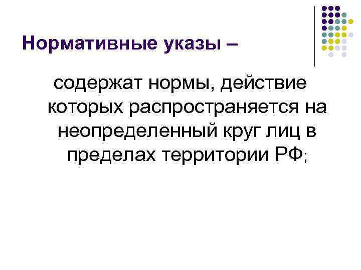 Нормативные указы – содержат нормы, действие которых распространяется на неопределенный круг лиц в пределах