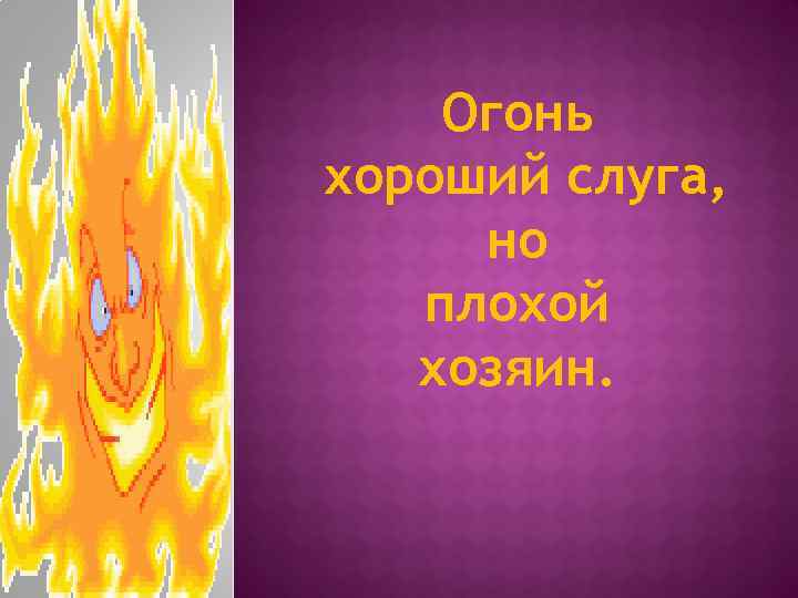 Огонь хороший слуга, но плохой хозяин. 