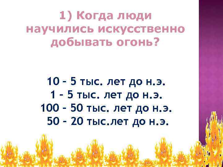 1) Когда люди научились искусственно добывать огонь? 10 – 5 тыс. лет до н.