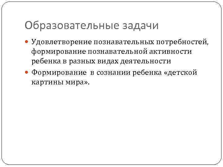 Образовательные задачи Удовлетворение познавательных потребностей, формирование познавательной активности ребенка в разных видах деятельности Формирование