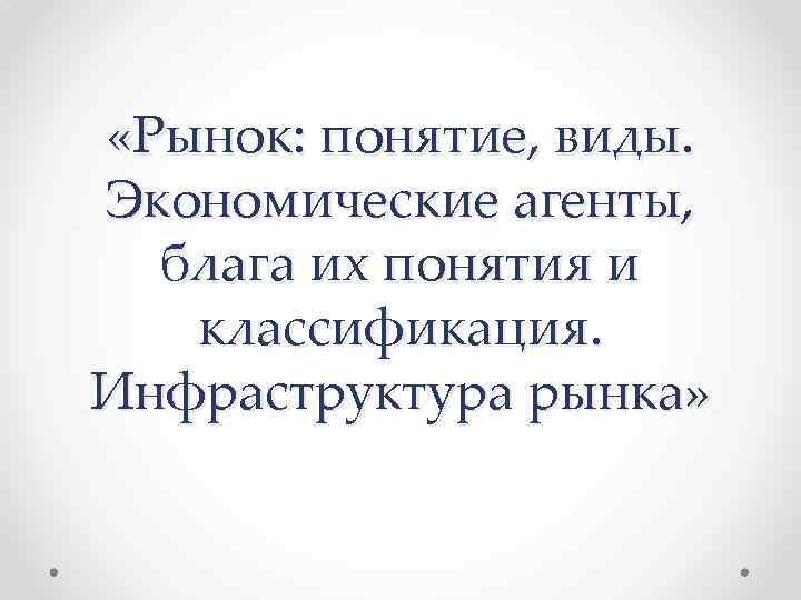  «Рынок: понятие, виды. Экономические агенты, блага их понятия и классификация. Инфраструктура рынка» 
