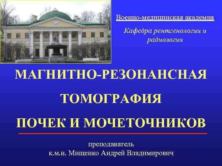Военно-медицинская академия Кафедра рентгенологии и радиологии МАГНИТНО-РЕЗОНАНСНАЯ ТОМОГРАФИЯ ПОЧЕК И МОЧЕТОЧНИКОВ преподаватель к. м.