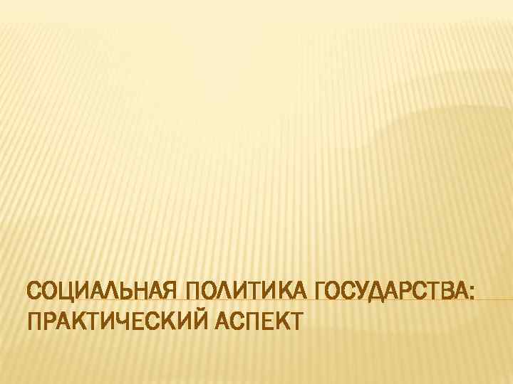 СОЦИАЛЬНАЯ ПОЛИТИКА ГОСУДАРСТВА: ПРАКТИЧЕСКИЙ АСПЕКТ 