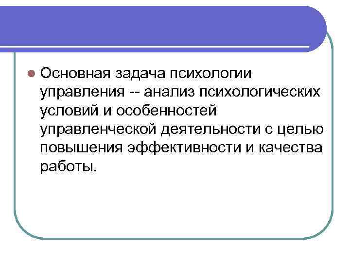 l Основная задача психологии управления -- анализ психологических условий и особенностей управленческой деятельности с