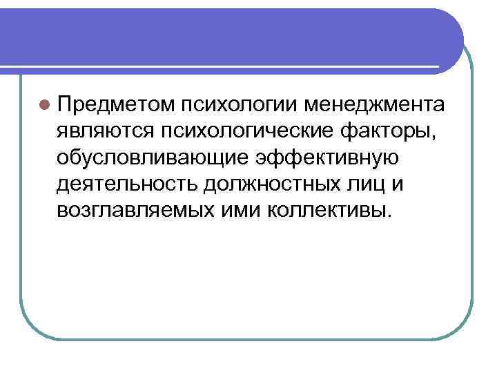 l Предметом психологии менеджмента являются психологические факторы, обусловливающие эффективную деятельность должностных лиц и возглавляемых