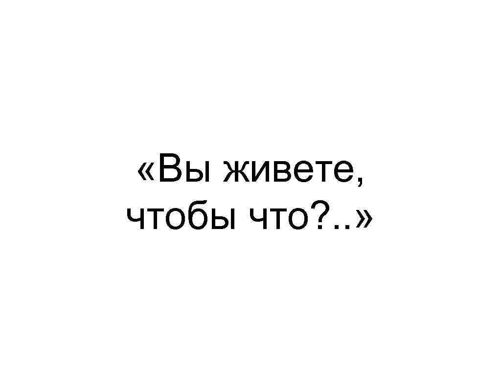  «Вы живете, чтобы что? . . » 