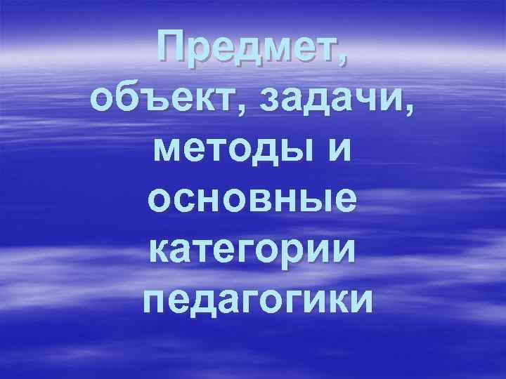 Предмет, объект, задачи, методы и основные категории педагогики 