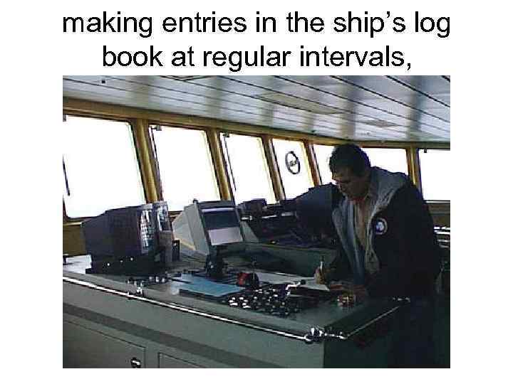 making entries in the ship’s log book at regular intervals, 
