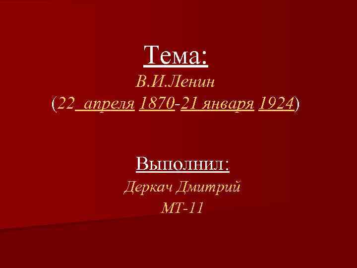 Тема: В. И. Ленин (22 апреля 1870 -21 января 1924) Выполнил: Деркач Дмитрий МТ-11