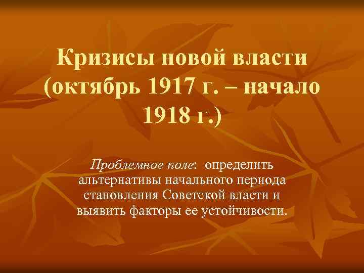 Кризисы новой власти (октябрь 1917 г. – начало 1918 г. ) Проблемное поле: определить