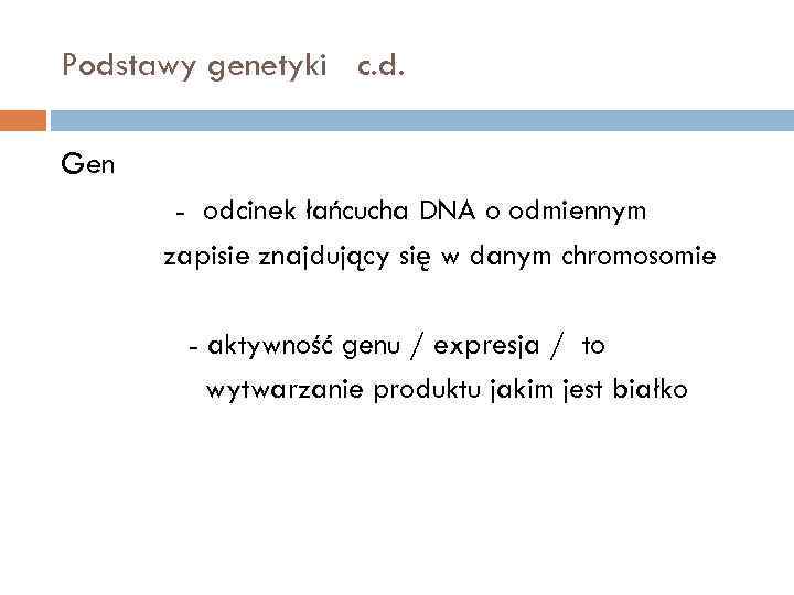 Podstawy genetyki c. d. Gen - odcinek łańcucha DNA o odmiennym zapisie znajdujący się