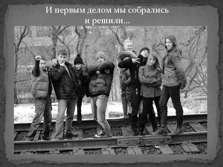 И первым делом мы собрались и решили… 