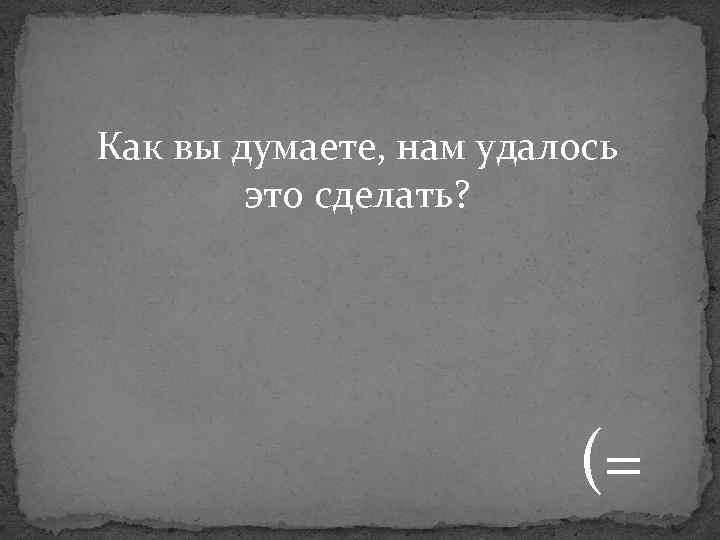 Как вы думаете, нам удалось это сделать? (= 