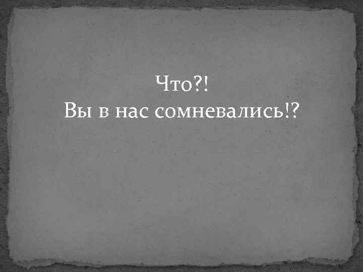 Что? ! Вы в нас сомневались!? 