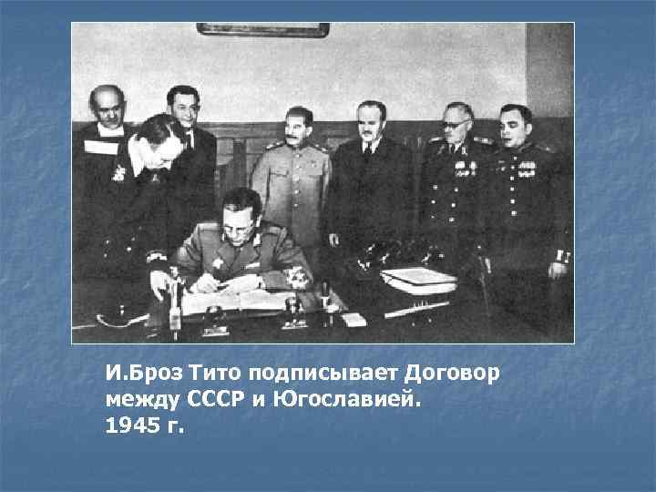 И. Броз Тито подписывает Договор между СССР и Югославией. 1945 г. 