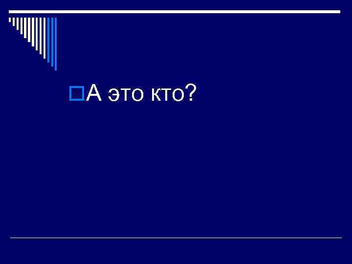 o. А это кто? 