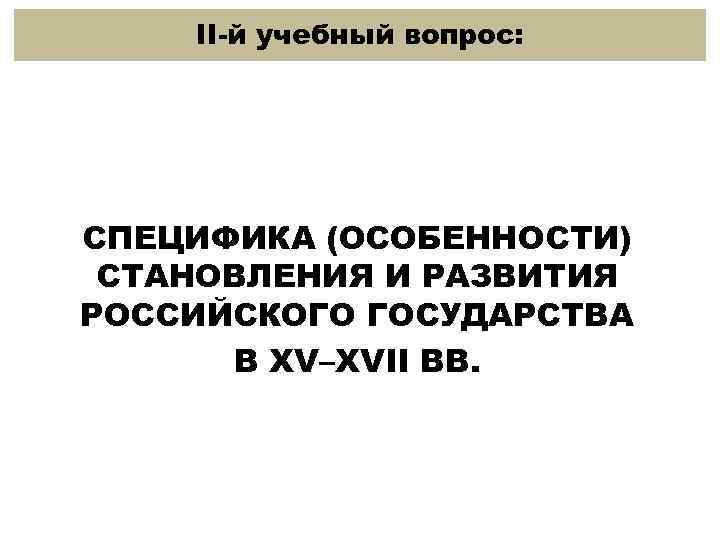 II-й учебный вопрос: СПЕЦИФИКА (ОСОБЕННОСТИ) СТАНОВЛЕНИЯ И РАЗВИТИЯ РОССИЙСКОГО ГОСУДАРСТВА В XV–XVII ВВ. 