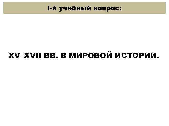 I-й учебный вопрос: XV–XVII ВВ. В МИРОВОЙ ИСТОРИИ. 