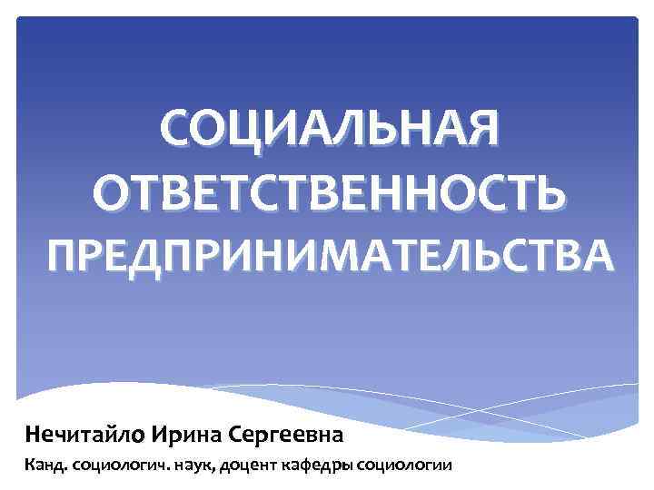 СОЦИАЛЬНАЯ ОТВЕТСТВЕННОСТЬ ПРЕДПРИНИМАТЕЛЬСТВА Нечитайло Ирина Сергеевна Канд. социологич. наук, доцент кафедры социологии 