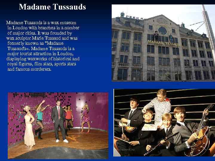 Madame Tussauds is a wax museum in London with branches in a number of