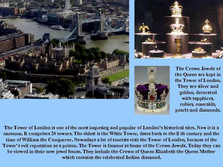 The Crown Jewels of the Queen are kept in the Tower of London. They