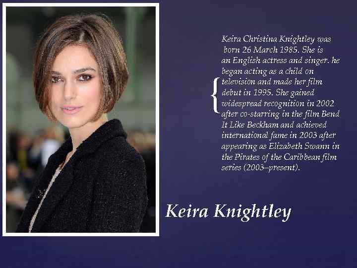 Keira Christina Knightley was born 26 March 1985. She is an English actress and
