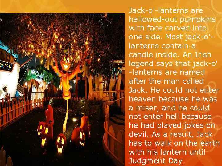 Jack-o'-lanterns are hallowed-out pumpkins with face carved into one side. Most jack-o'lanterns contain a