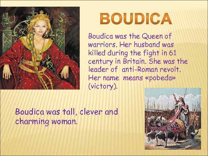 Boudica was the Queen of warriors. Her husband was killed during the fight in