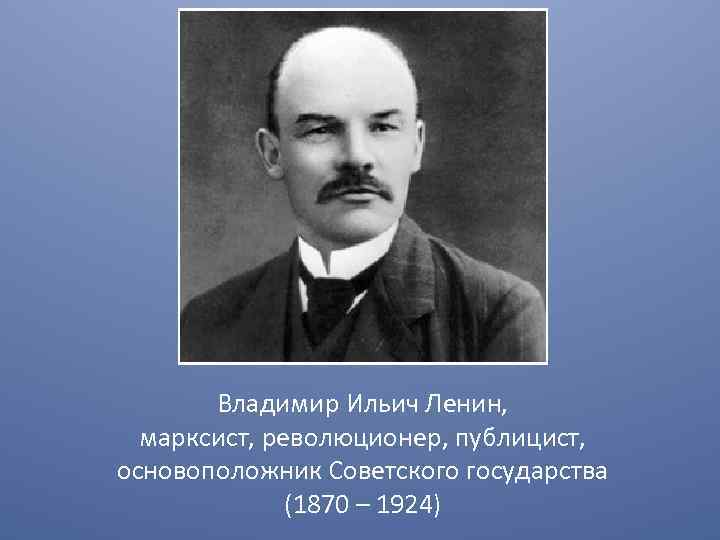 Владимир Ильич Ленин, марксист, революционер, публицист, основоположник Советского государства (1870 – 1924) 