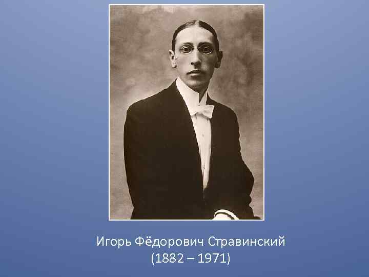 Игорь Фёдорович Стравинский (1882 – 1971) 