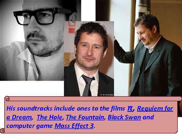 His soundtracks include ones to the films π, Requiem for a Dream, The Hole,