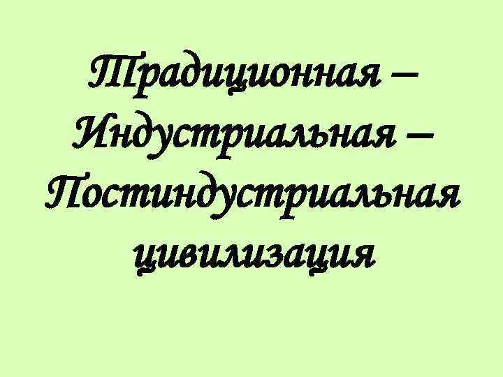 Традиционная – Индустриальная – Постиндустриальная цивилизация 