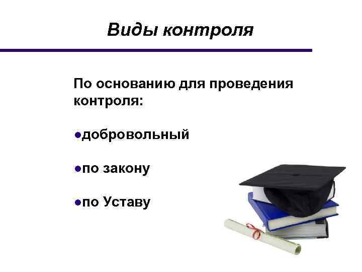 Виды контроля По основанию для проведения контроля: ●добровольный ●по закону ●по Уставу 