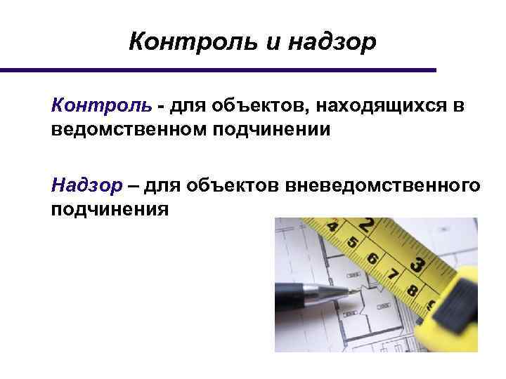 Контроль и надзор Контроль - для объектов, находящихся в ведомственном подчинении Надзор – для