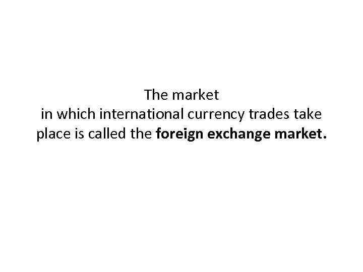 The market in which international currency trades take place is called the foreign exchange