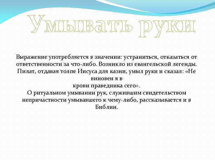 Умывать руки Выражение употребляется в значении: устраниться, отказаться от ответственности за что-либо. Возникло из