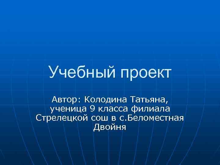 Учебный проект Автор: Колодина Татьяна, ученица 9 класса филиала Стрелецкой сош в с. Беломестная