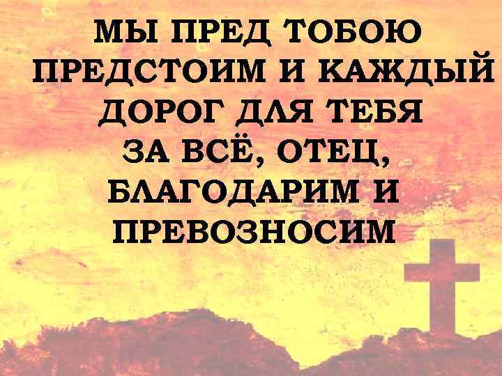 МЫ ПРЕД ТОБОЮ ПРЕДСТОИМ И КАЖДЫЙ ДОРОГ ДЛЯ ТЕБЯ ЗА ВСЁ, ОТЕЦ, БЛАГОДАРИМ И