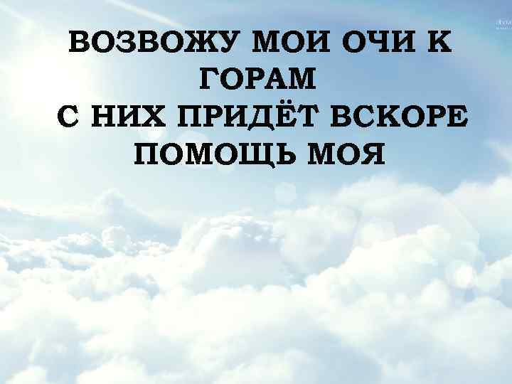 ВОЗВОЖУ МОИ ОЧИ К ГОРАМ С НИХ ПРИДЁТ ВСКОРЕ ПОМОЩЬ МОЯ 