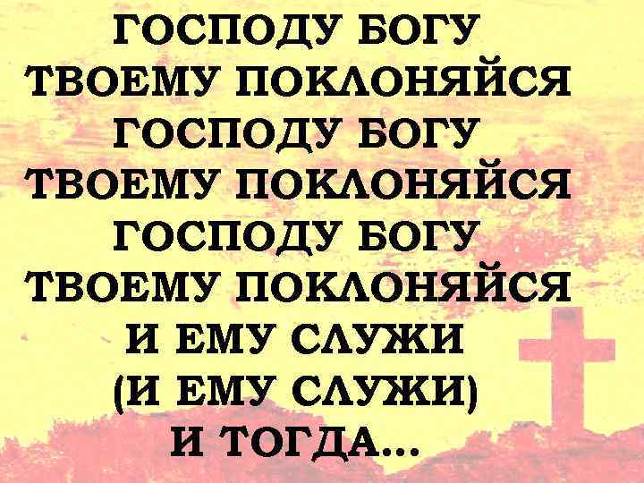 ГОСПОДУ БОГУ ТВОЕМУ ПОКЛОНЯЙСЯ И ЕМУ СЛУЖИ (И ЕМУ СЛУЖИ) И ТОГДА… 