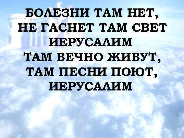 БОЛЕЗНИ ТАМ НЕТ, НЕ ГАСНЕТ ТАМ СВЕТ ИЕРУСАЛИМ ТАМ ВЕЧНО ЖИВУТ, ТАМ ПЕСНИ ПОЮТ,