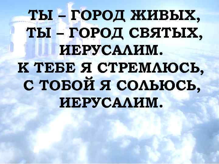 ТЫ – ГОРОД ЖИВЫХ, ТЫ – ГОРОД СВЯТЫХ, ИЕРУСАЛИМ. К ТЕБЕ Я СТРЕМЛЮСЬ, С